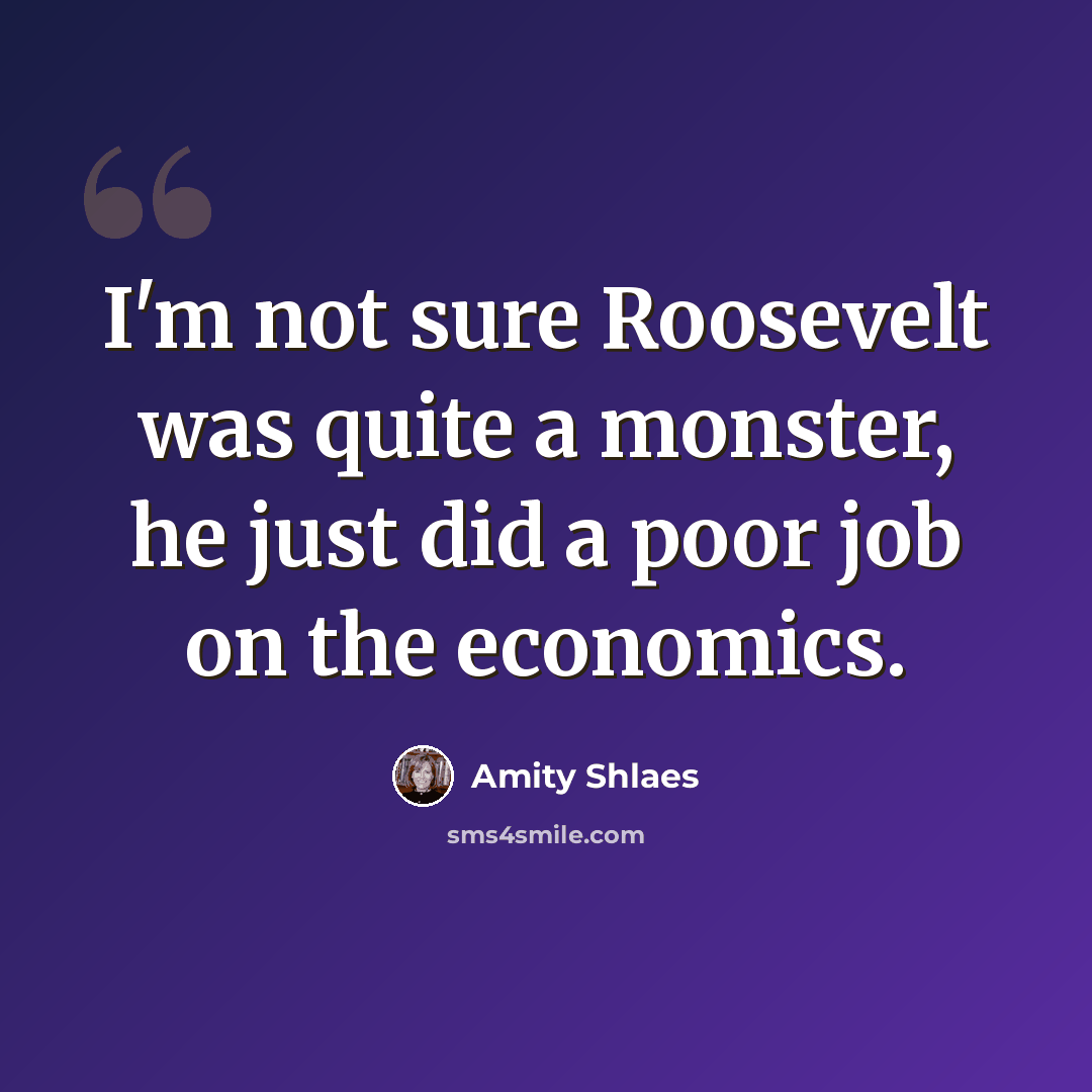 “I'm not sure Roosevelt was quite a monster, he just did a poor job on the economics.” quote by Amity Shlaes