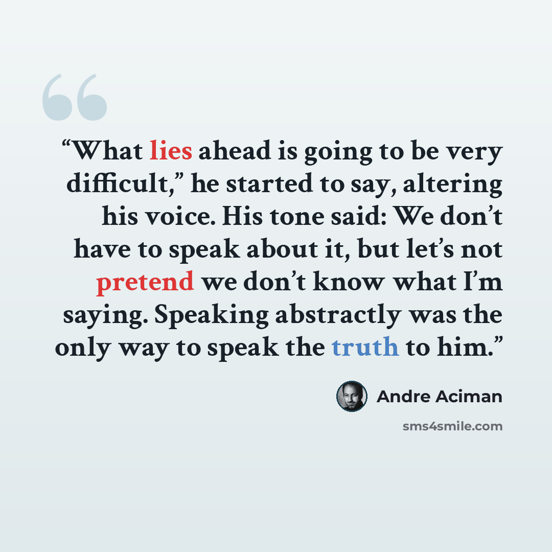 “What lies ahead is going to be very difficult,” he started to say, altering his voice. His tone said: We don’t have to speak about it, but let’s not pretend we don’t know what I’m saying. Speaking abstractly was the only way to speak the truth to him.” quote by André Aciman