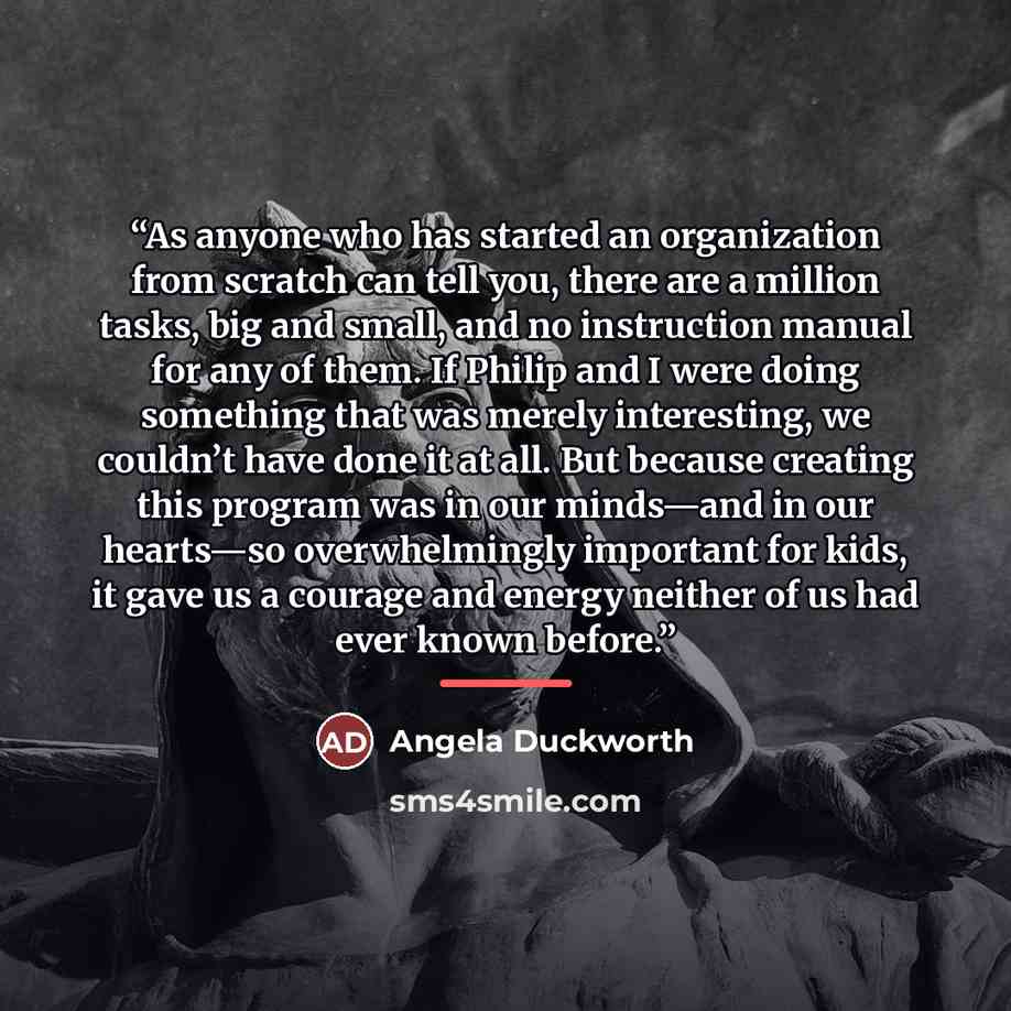 “As anyone who has started an organization from scratch can tell you, there are a million tasks, big and small, and no instruction manual for any of them. If Philip and I were doing something that was merely interesting, we couldn’t have done it at all. But because creating this program was in our…” quote by Angela Duckworth