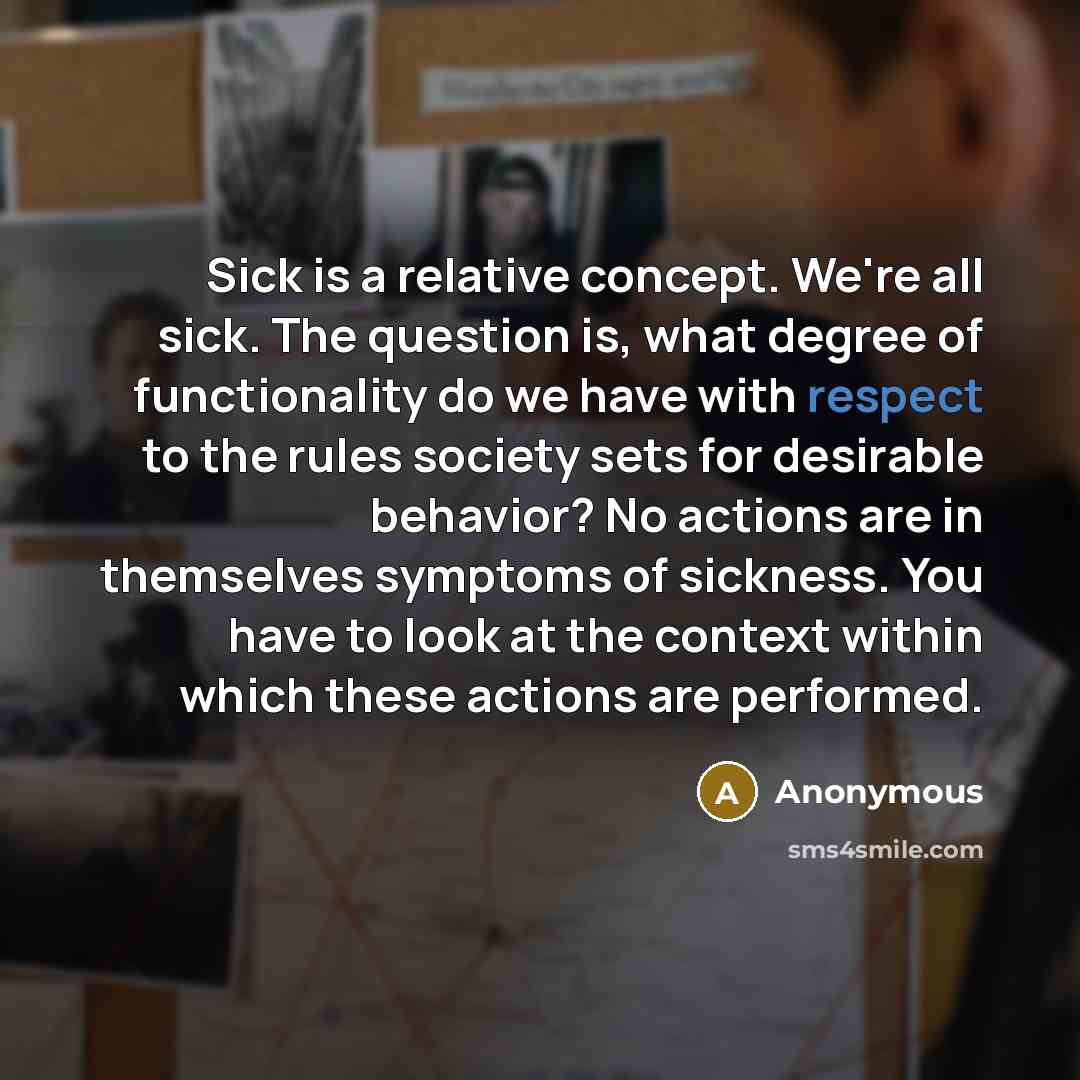 “Sick is a relative concept. We're all sick. The question is, what degree of functionality do we have with respect to the rules society sets for desirable behavior? No actions are in themselves symptoms of sickness. You have to look at the context within which these actions are performed.” quote by Anonymous