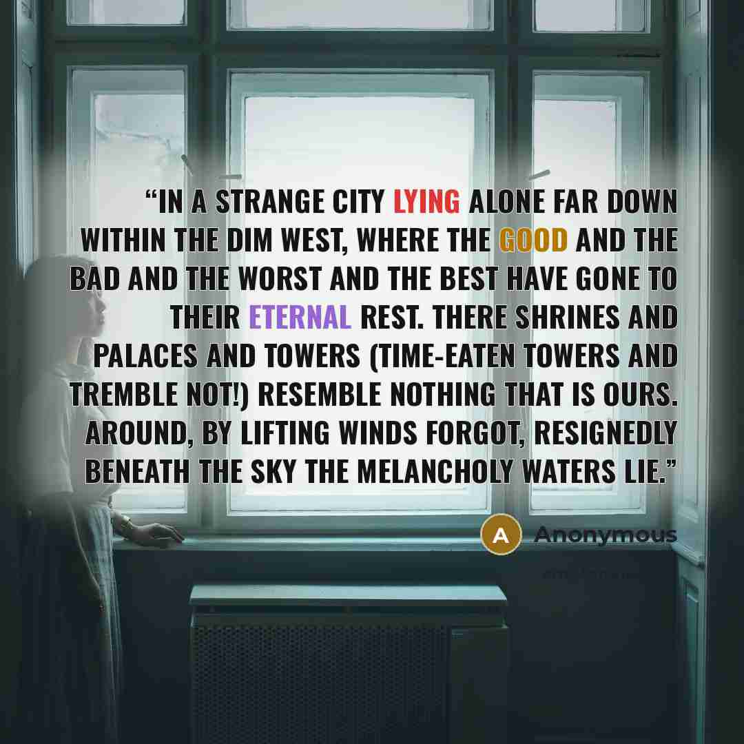 “In a strange city lying alone Far down within the dim West, Where the good and the bad and the worst and the best Have gone to their eternal rest. There shrines and palaces and towers (Time-eaten towers and tremble not!) Resemble nothing that is ours. Around, by lifting winds forgot, Resignedly…” quote by Anonymous