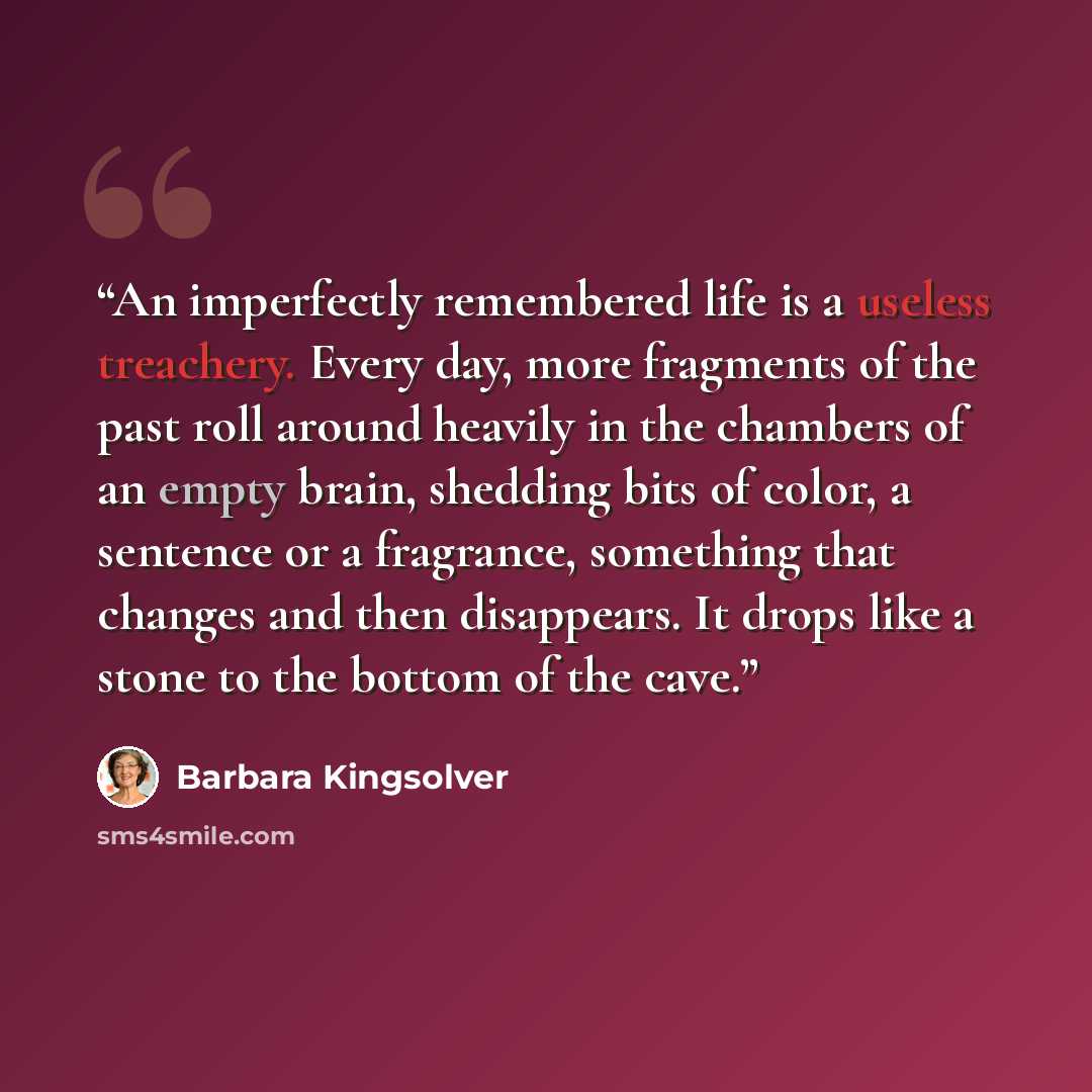 “An imperfectly remembered life is a useless treachery. Every day, more fragments of the past roll around heavily in the chambers of an empty brain, shedding bits of color, a sentence or a fragrance, something that changes and then disappears. It drops like a stone to the bottom of the cave.” quote by Barbara Kingsolver