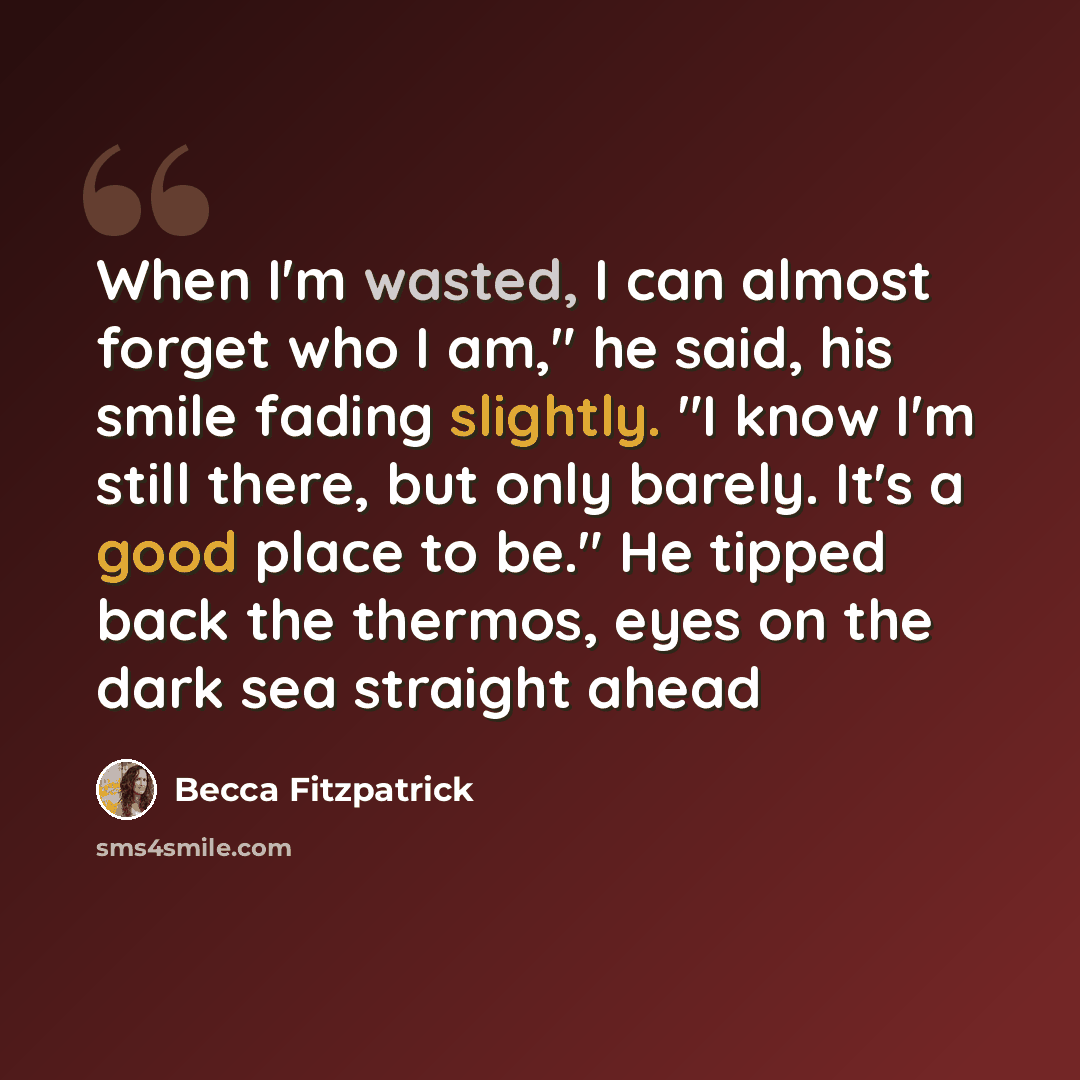 “When I'm wasted, I can almost forget who I am," he said, his smile fading slightly. "I know I'm still there, but only barely. It's a good place to be." He tipped back the thermos, eyes on the dark sea straight ahead” quote by Becca Fitzpatrick
