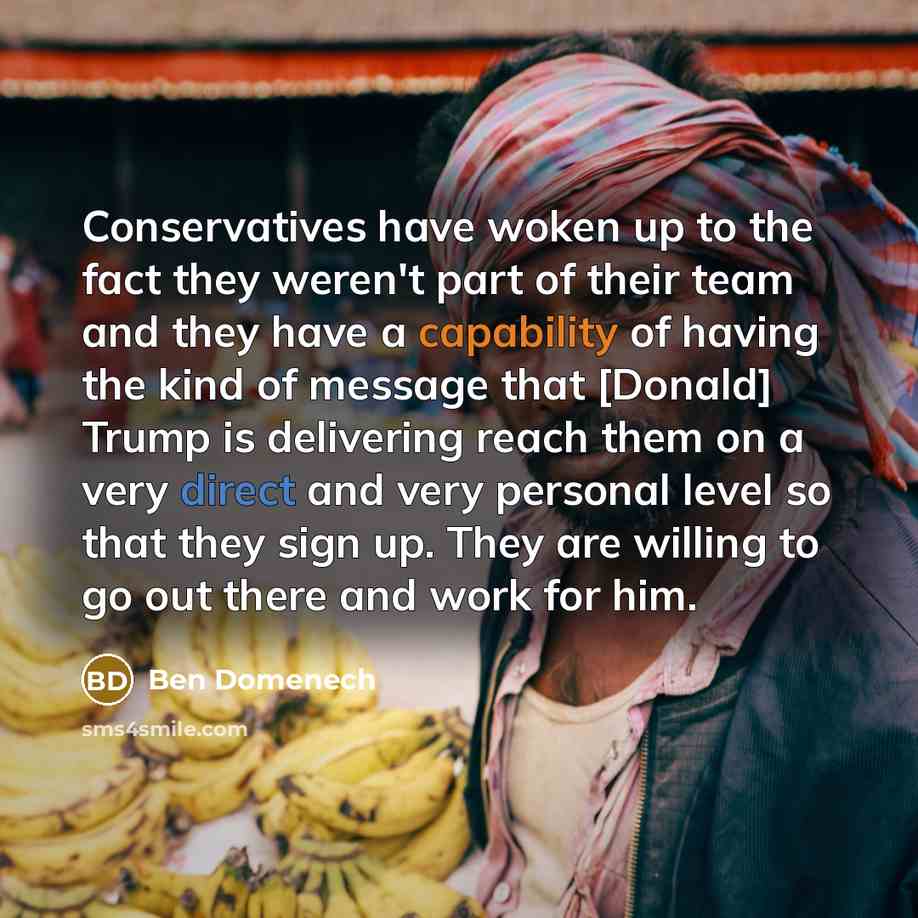 “Conservatives have woken up to the fact they weren't part of their team and they have a capability of having the kind of message that [Donald] Trump is delivering reach them on a very direct and very personal level so that they sign up. They are willing to go out there and work for him.” quote by Ben Domenech
