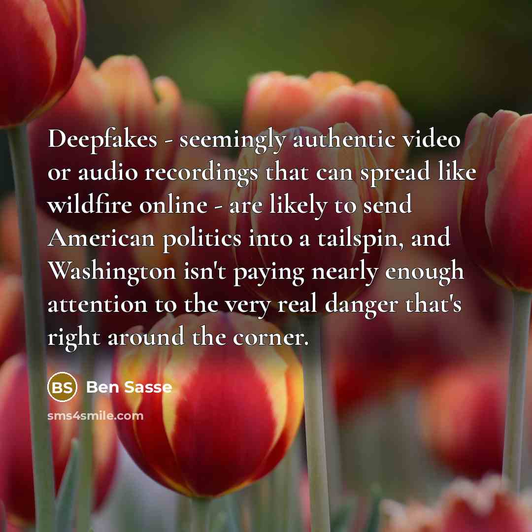 “Deepfakes - seemingly authentic video or audio recordings that can spread like wildfire online - are likely to send American politics into a tailspin, and Washington isn't paying nearly enough attention to the very real danger that's right around the corner.” quote by Ben Sasse