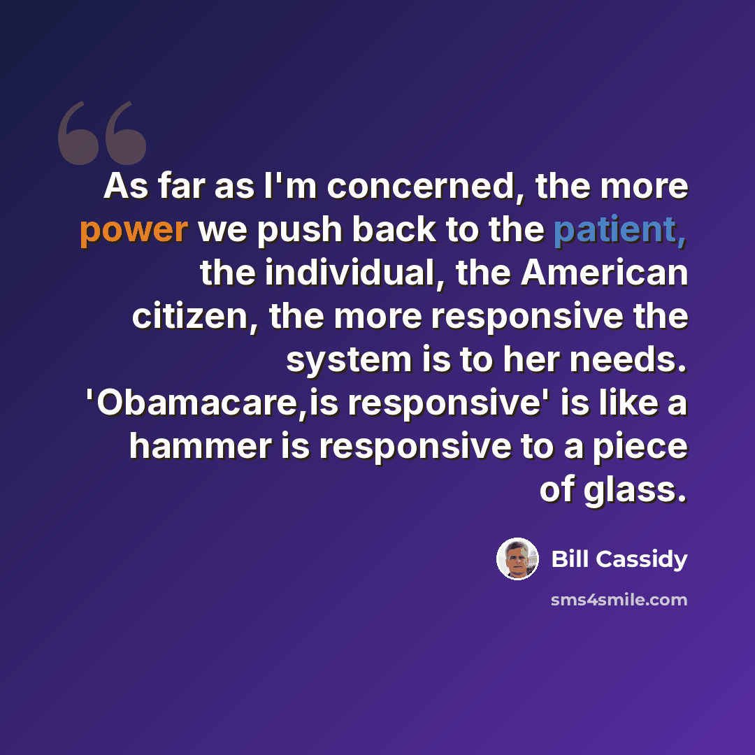 “As far as I'm concerned, the more power we push back to the patient, the individual, the American citizen, the more responsive the system is to her needs. 'Obamacare,is responsive' is like a hammer is responsive to a piece of glass.” quote by Bill Cassidy