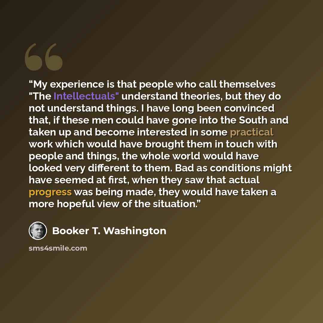 “My experience is that people who call themselves "The Intellectuals" understand theories, but they do not understand things. I have long been convinced that, if these men could have gone into the South and taken up and become interested in some practical work which would have brought them in touch…” quote by Booker T. Washington