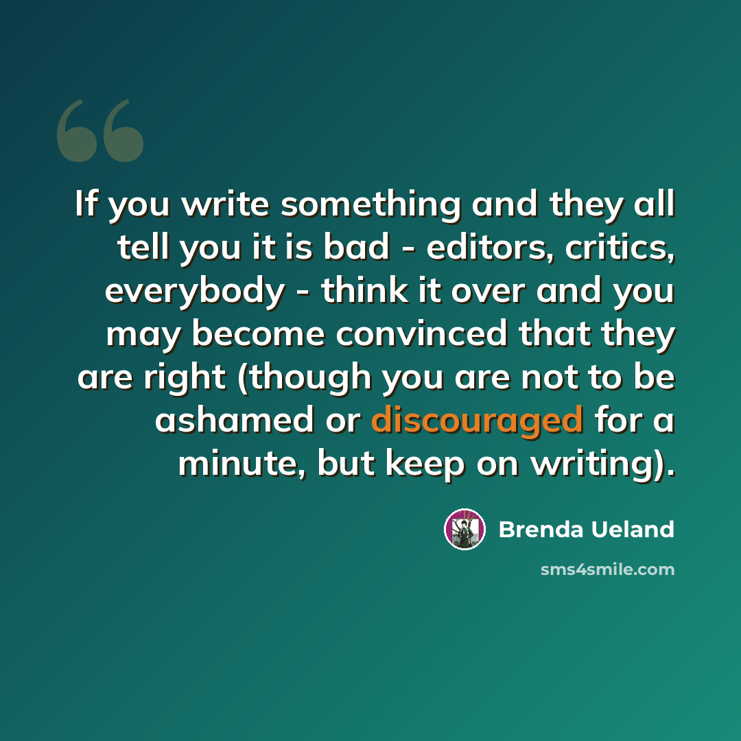 “If you write something and they all tell you it is bad - editors, critics, everybody - think it over and you may become convinced that they are right (though you are not to be ashamed or discouraged for a minute, but keep on writing).” quote by Brenda Ueland