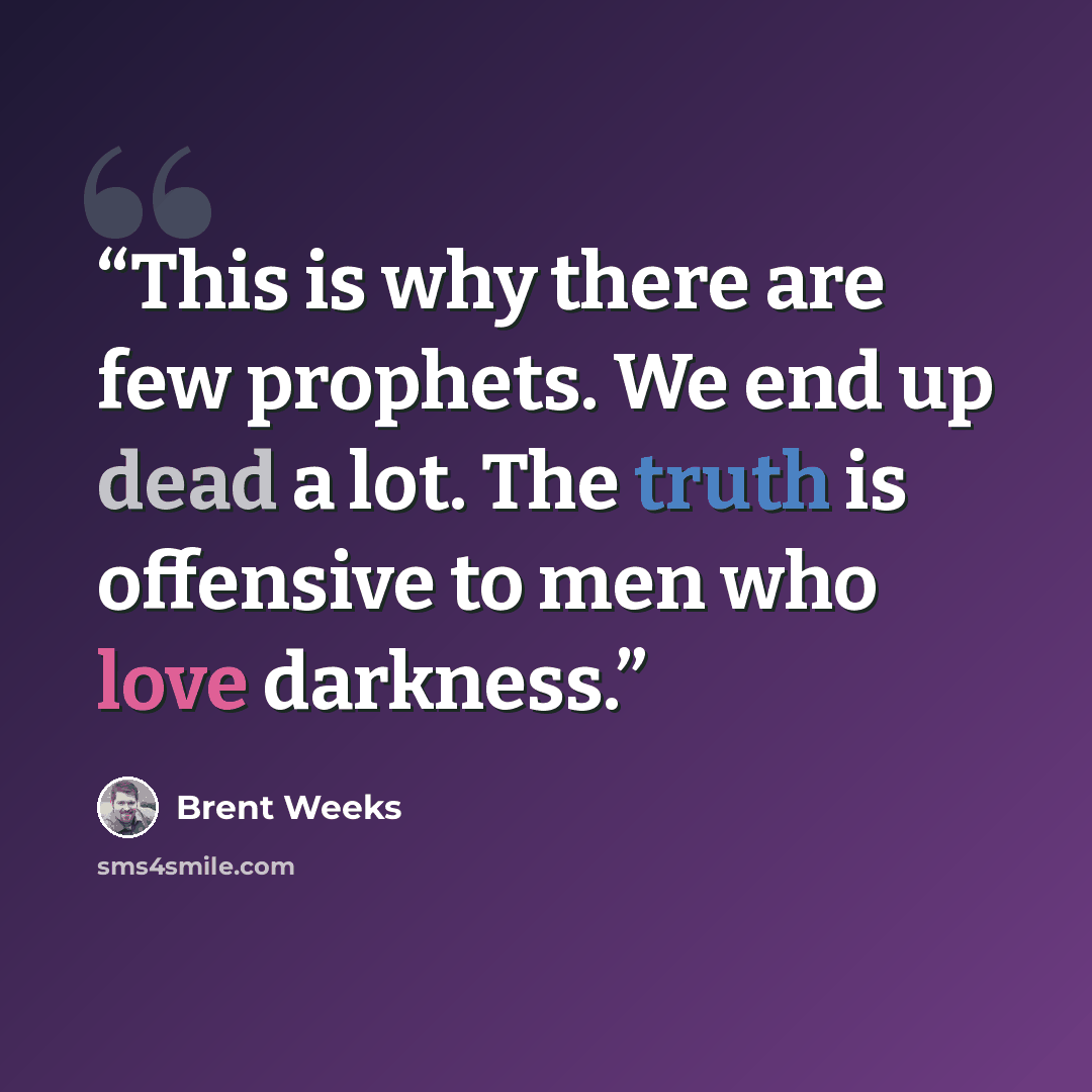 “This is why there are few prophets. We end up dead a lot. The truth is offensive to men who love darkness.” quote by Brent Weeks