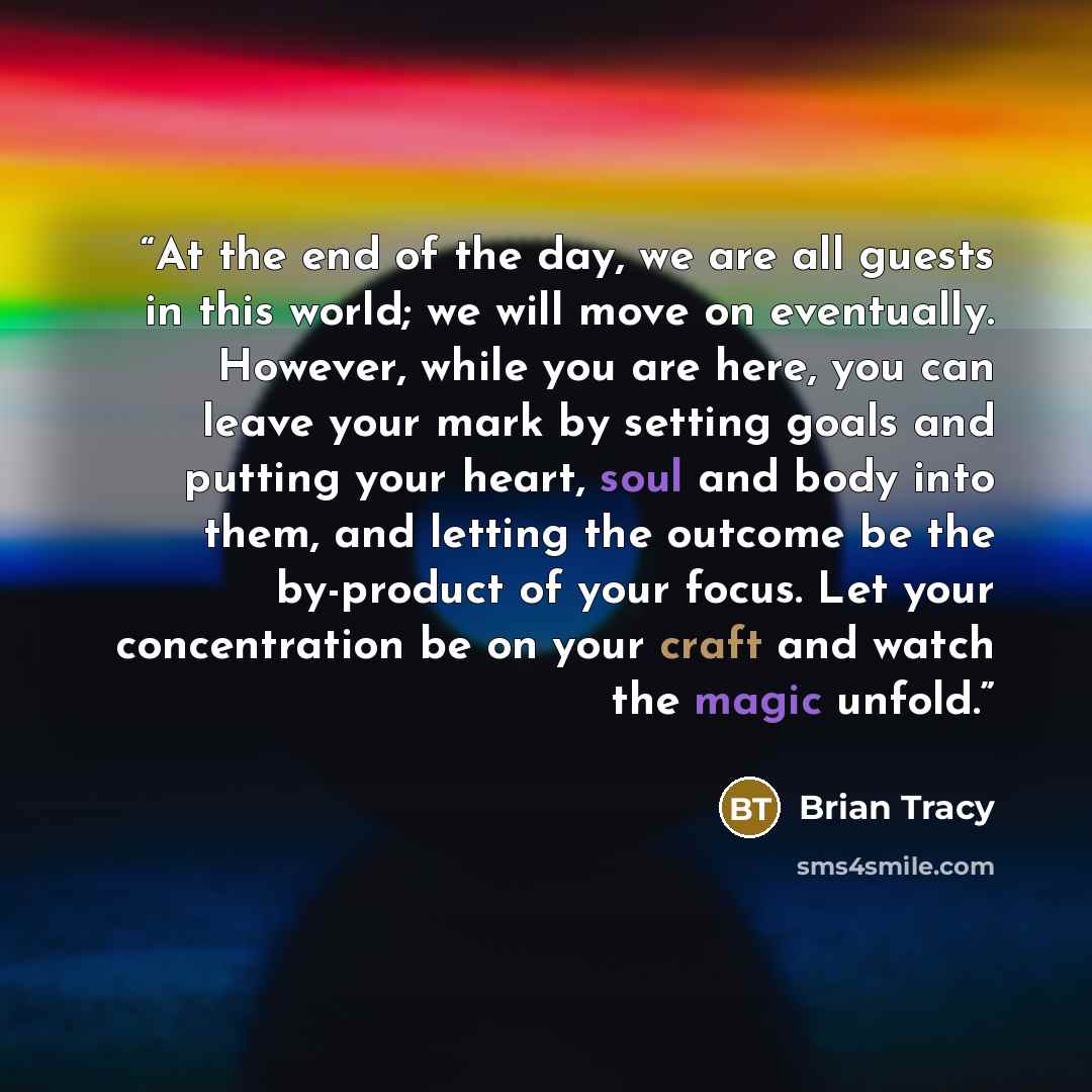 “At the end of the day, we are all guests in this world; we will move on eventually. However, while you are here, you can leave your mark by setting goals and putting your heart, soul and body into them, and letting the outcome be the by-product of your focus. Let your concentration be on your…” quote by Brian Tracy