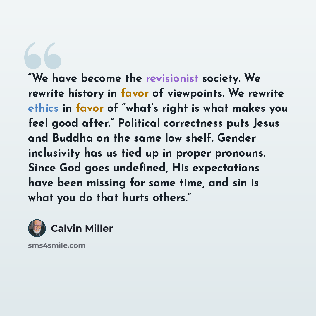 “We have become the revisionist society. We rewrite history in favor of viewpoints. We rewrite ethics in favor of “what’s right is what makes you feel good after.” Political correctness puts Jesus and Buddha on the same low shelf. Gender inclusivity has us tied up in proper pronouns. Since God goes…” quote by Calvin Miller
