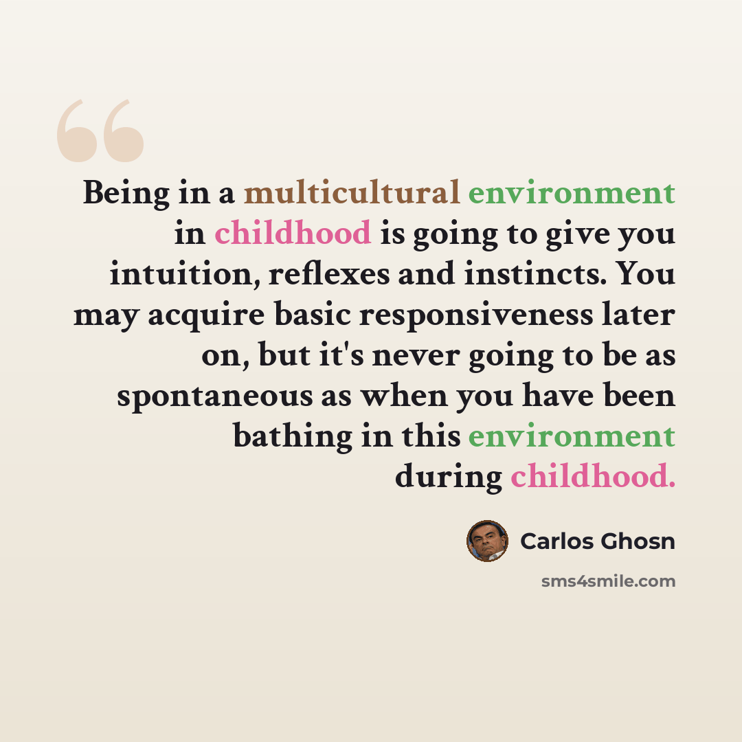 “Being in a multicultural environment in childhood is going to give you intuition, reflexes and instincts. You may acquire basic responsiveness later on, but it's never going to be as spontaneous as when you have been bathing in this environment during childhood.” quote by Carlos Ghosn