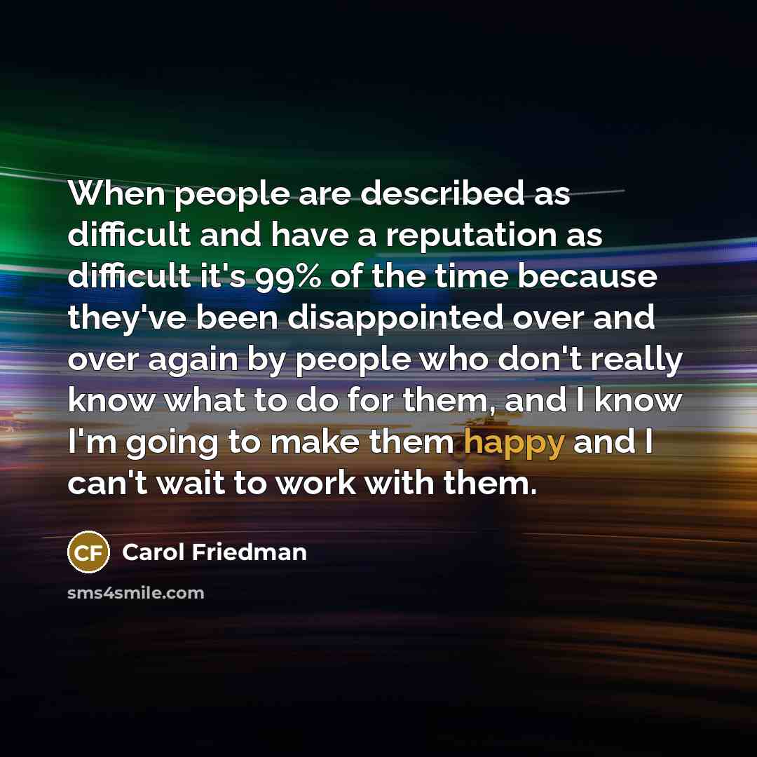 “When people are described as difficult and have a reputation as difficult it's 99% of the time because they've been disappointed over and over again by people who don't really know what to do for them, and I know I'm going to make them happy and I can't wait to work with them.” quote by Carol Friedman
