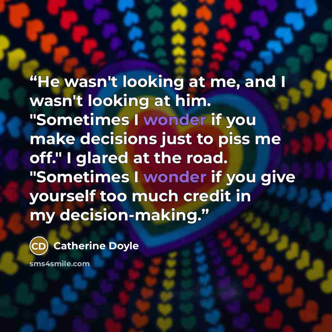 “He wasn't looking at me, and I wasn't looking at him. "Sometimes I wonder if you make decisions just to piss me off." I glared at the road. "Sometimes I wonder if you give yourself too much credit in my decision-making.” quote by Catherine Doyle