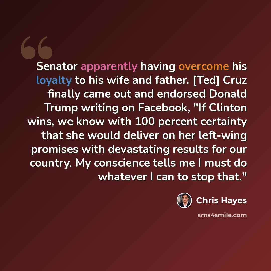 “Senator apparently having overcome his loyalty to his wife and father. [Ted] Cruz finally came out and endorsed Donald Trump writing on Facebook, "If Clinton wins, we know with 100 percent certainty that she would deliver on her left-wing promises with devastating results for our country. My…” quote by Chris Hayes