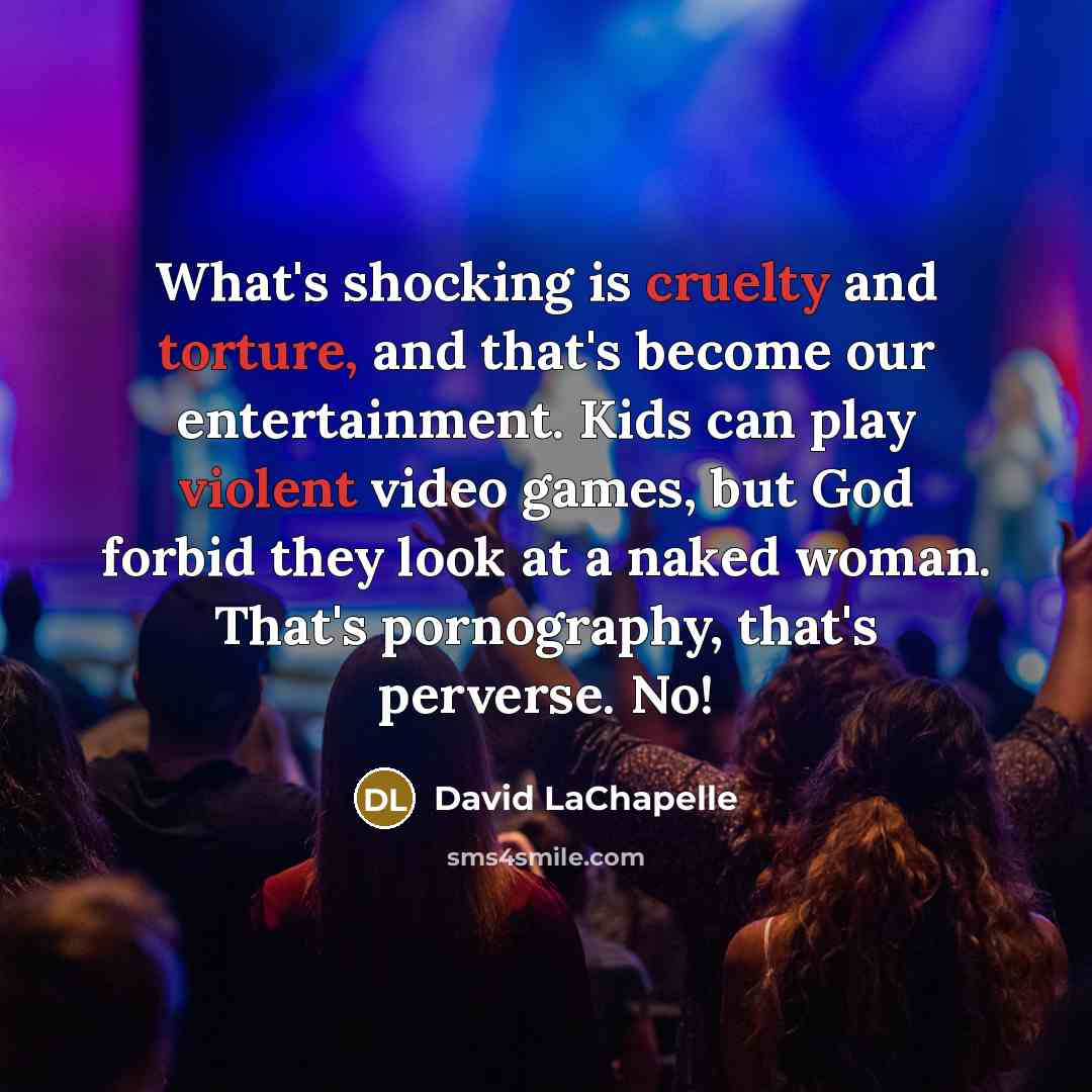 “What's shocking is cruelty and torture, and that's become our entertainment. Kids can play violent video games, but God forbid they look at a naked woman. That's pornography, that's perverse. No!” quote by David LaChapelle