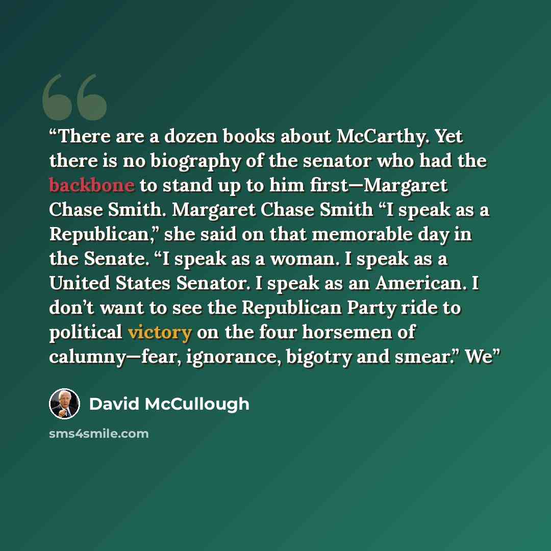 “There are a dozen books about McCarthy. Yet there is no biography of the senator who had the backbone to stand up to him first—Margaret Chase Smith. Margaret Chase Smith “I speak as a Republican,” she said on that memorable day in the Senate. “I speak as a woman. I speak as a United States…” quote by David McCullough