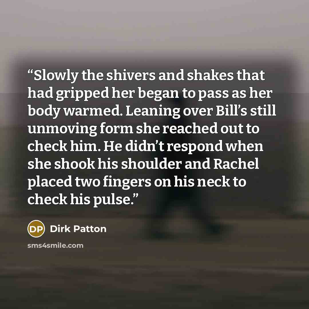 “Slowly the shivers and shakes that had gripped her began to pass as her body warmed. Leaning over Bill’s still unmoving form she reached out to check him. He didn’t respond when she shook his shoulder and Rachel placed two fingers on his neck to check his pulse.” quote by Dirk Patton