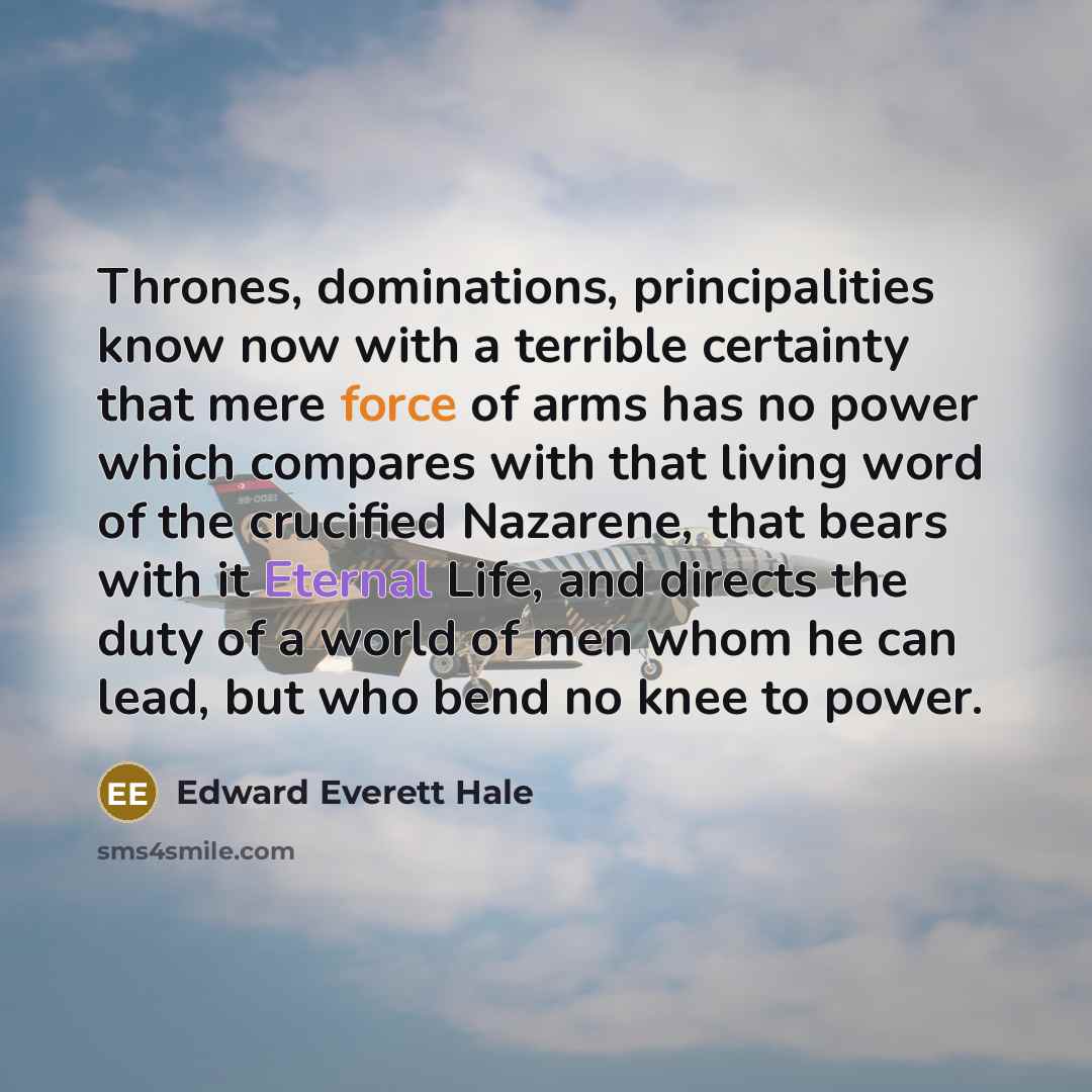 “Thrones, dominations, principalities know now with a terrible certainty that mere force of arms has no power which compares with that living word of the crucified Nazarene, that bears with it Eternal Life, and directs the duty of a world of men whom he can lead, but who bend no knee to power.” quote by Edward Everett Hale