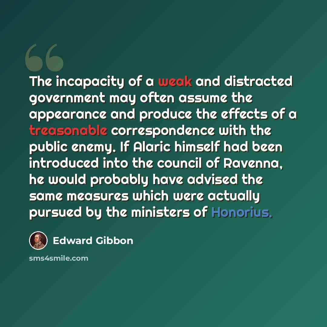 “The incapacity of a weak and distracted government may often assume the appearance and produce the effects of a treasonable correspondence with the public enemy. If Alaric himself had been introduced into the council of Ravenna, he would probably have advised the same measures which were actually…” quote by Edward Gibbon
