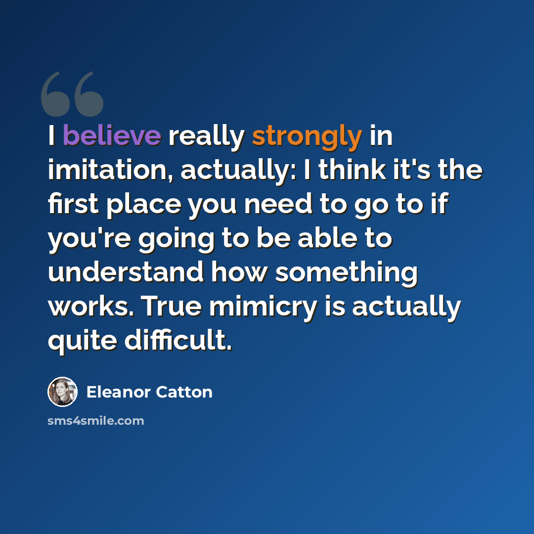 “I believe really strongly in imitation, actually: I think it's the first place you need to go to if you're going to be able to understand how something works. True mimicry is actually quite difficult.” quote by Eleanor Catton