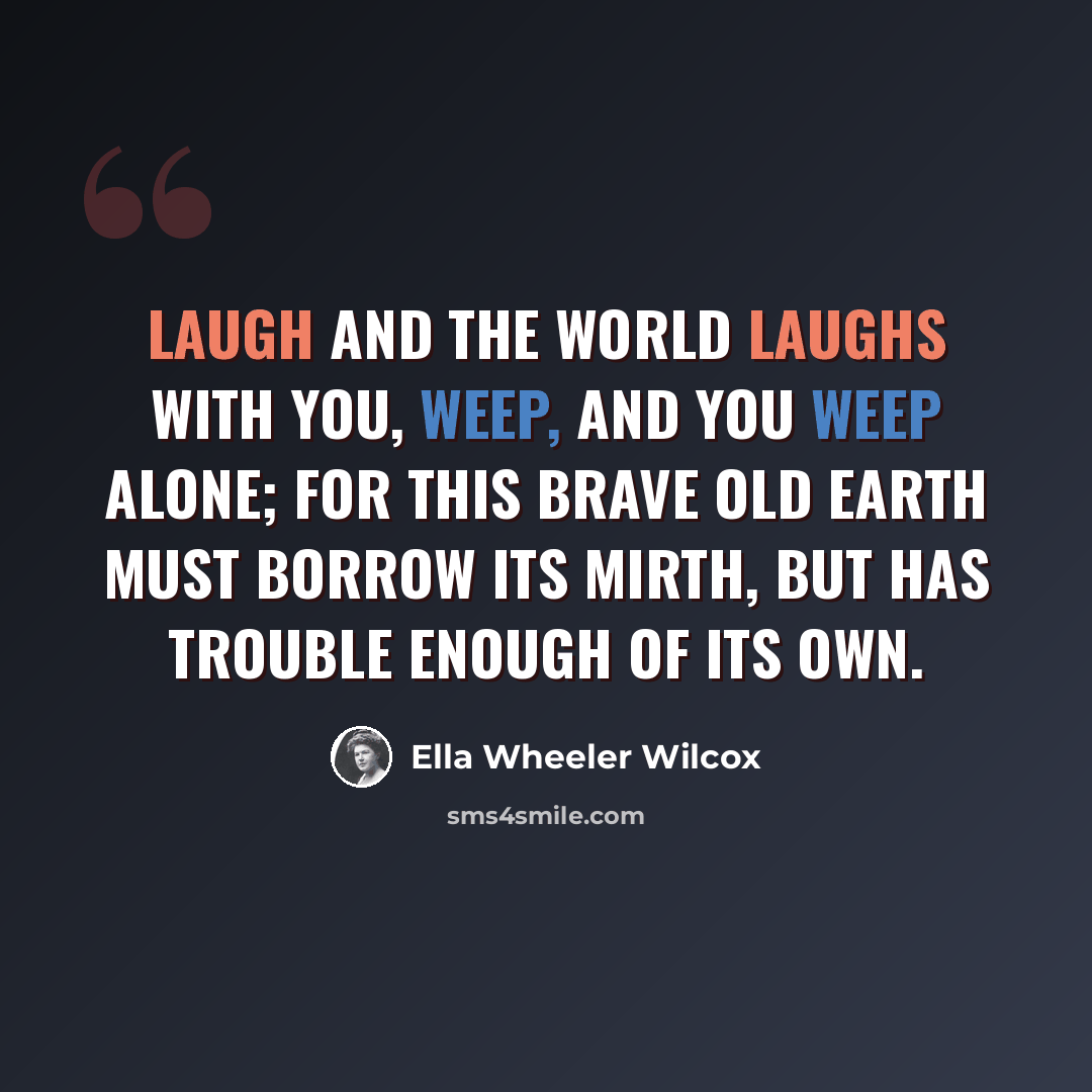 “Laugh and the world laughs with you, Weep, and you weep alone; For this brave old earth must borrow its mirth, But has trouble enough of its own.” quote by Ella Wheeler Wilcox
