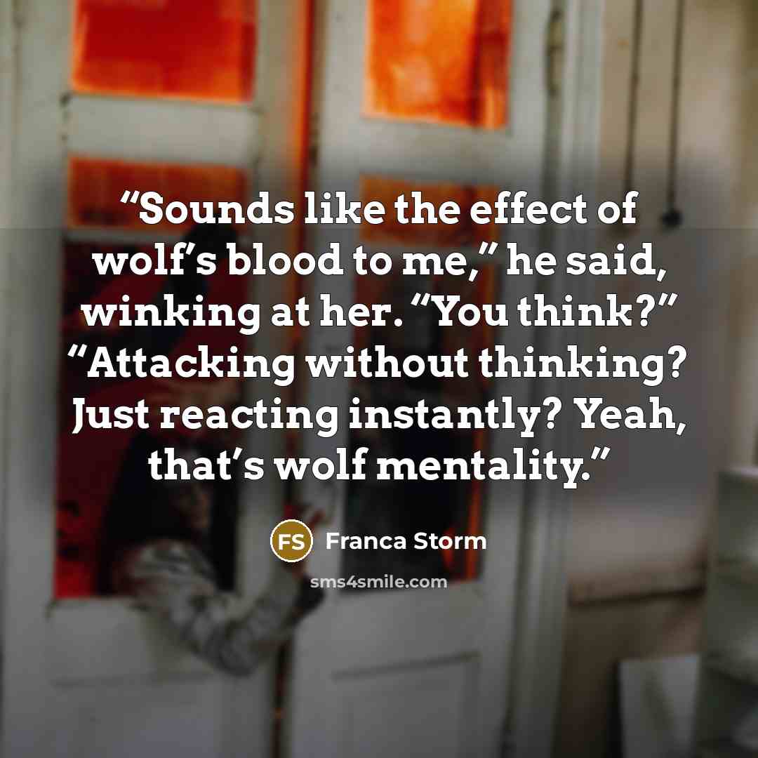 “Sounds like the effect of wolf’s blood to me,” he said, winking at her. “You think?” “Attacking without thinking? Just reacting instantly? Yeah, that’s wolf mentality.” quote by Franca Storm
