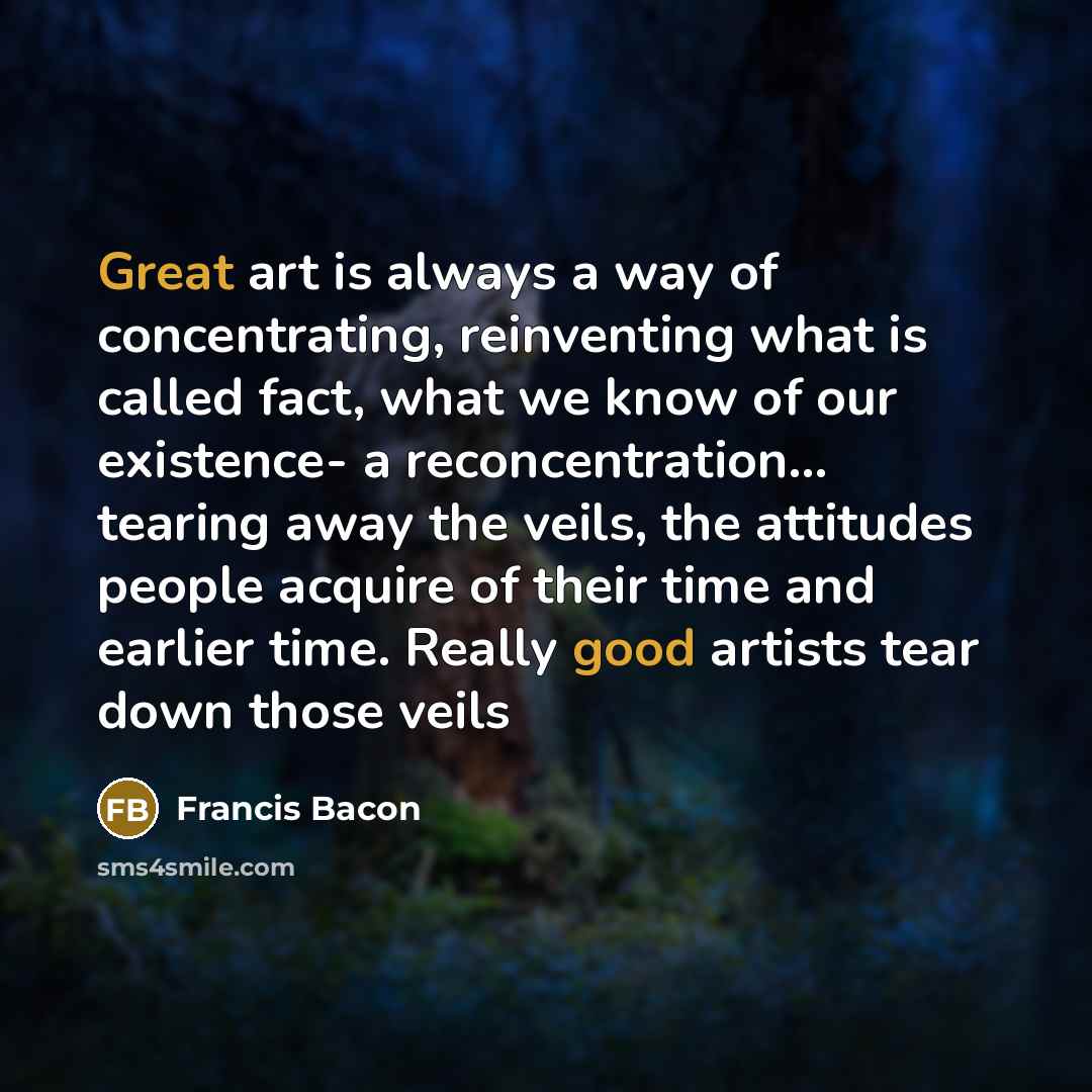 “Great art is always a way of concentrating, reinventing what is called fact, what we know of our existence- a reconcentration… tearing away the veils, the attitudes people acquire of their time and earlier time. Really good artists tear down those veils” quote by Francis Bacon