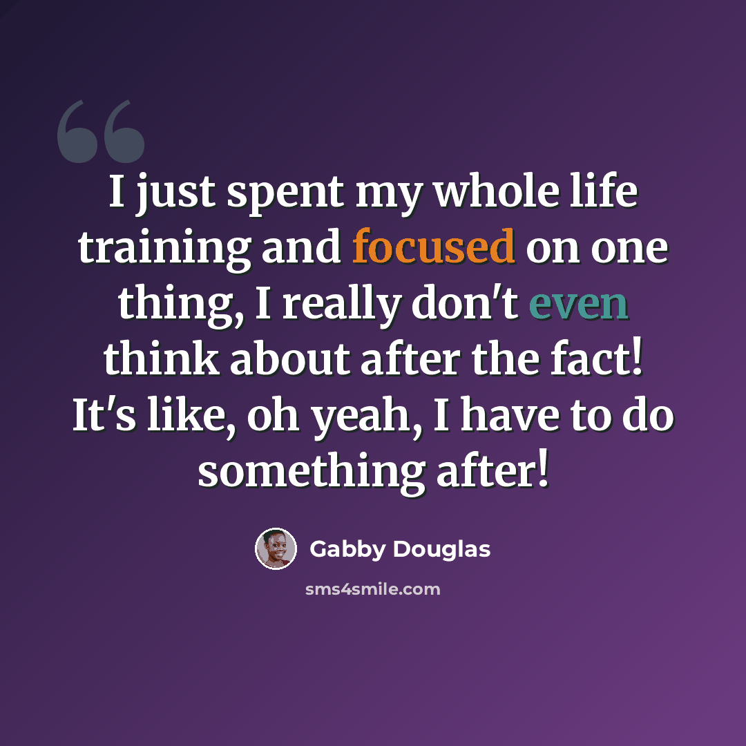“I just spent my whole life training and focused on one thing, I really don't even think about after the fact! It's like, oh yeah, I have to do something after!” quote by Gabby Douglas