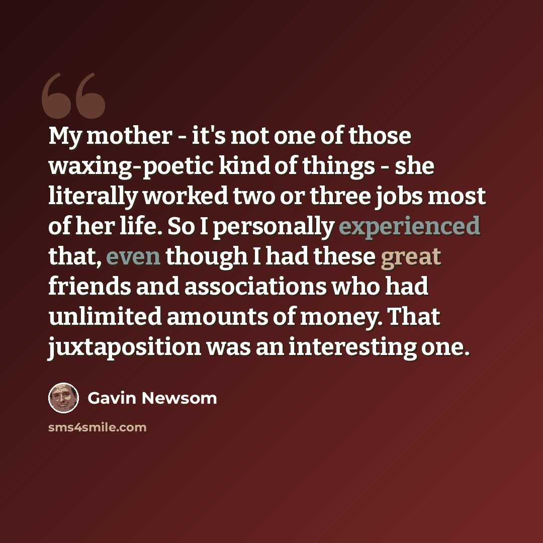 “My mother - it's not one of those waxing-poetic kind of things - she literally worked two or three jobs most of her life. So I personally experienced that, even though I had these great friends and associations who had unlimited amounts of money. That juxtaposition was an interesting one.” quote by Gavin Newsom