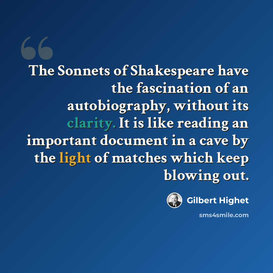 “The Sonnets of Shakespeare have the fascination of an autobiography, without its clarity. It is like reading an important document in a cave by the light of matches which keep blowing out.” quote by Gilbert Highet