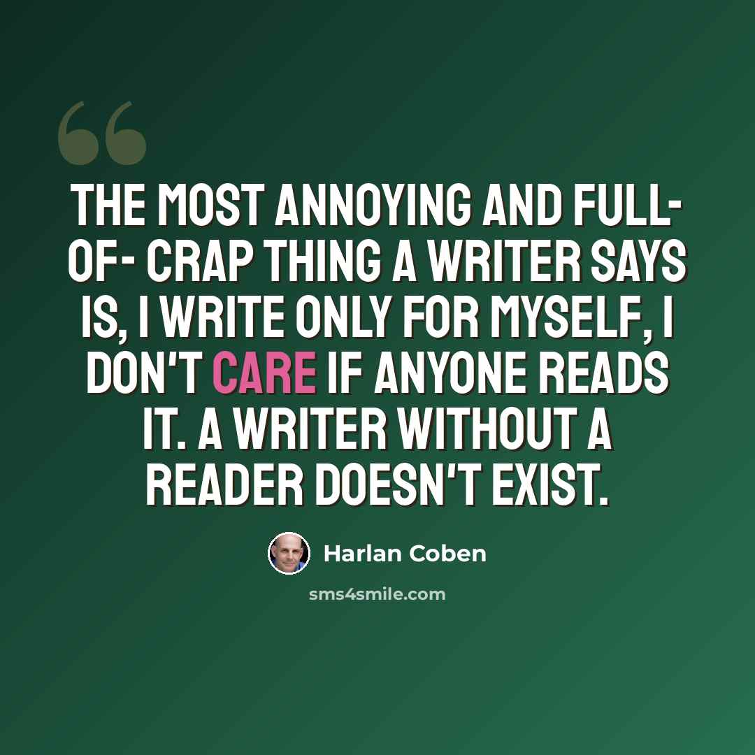 “The most annoying and full- of- crap thing a writer says is, I write only for myself, I don't care if anyone reads it. A writer without a reader doesn't exist.” quote by Harlan Coben