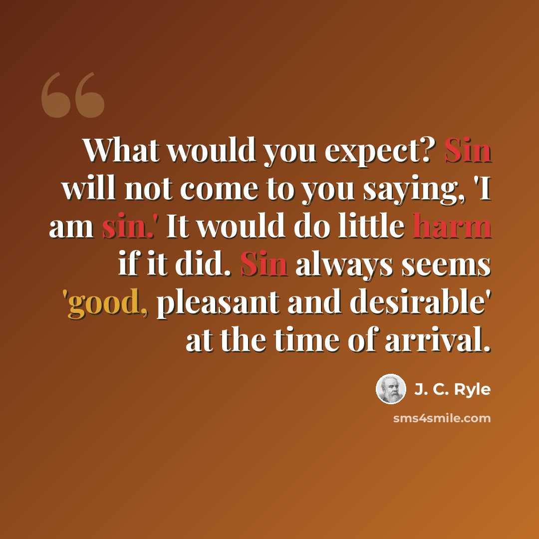 “What would you expect? Sin will not come to you saying, 'I am sin.' It would do little harm if it did. Sin always seems 'good, pleasant and desirable' at the time of arrival.” quote by J. C. Ryle
