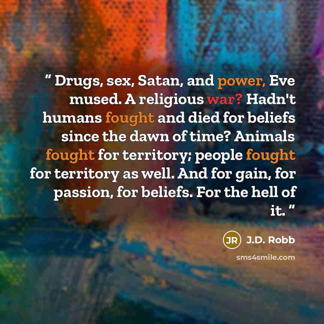“Drugs, sex, Satan, and power, Eve mused. A religious war? Hadn't humans fought and died for beliefs since the dawn of time? Animals fought for territory; people fought for territory as well. And for gain, for passion, for beliefs. For the hell of it.” quote by J.D. Robb