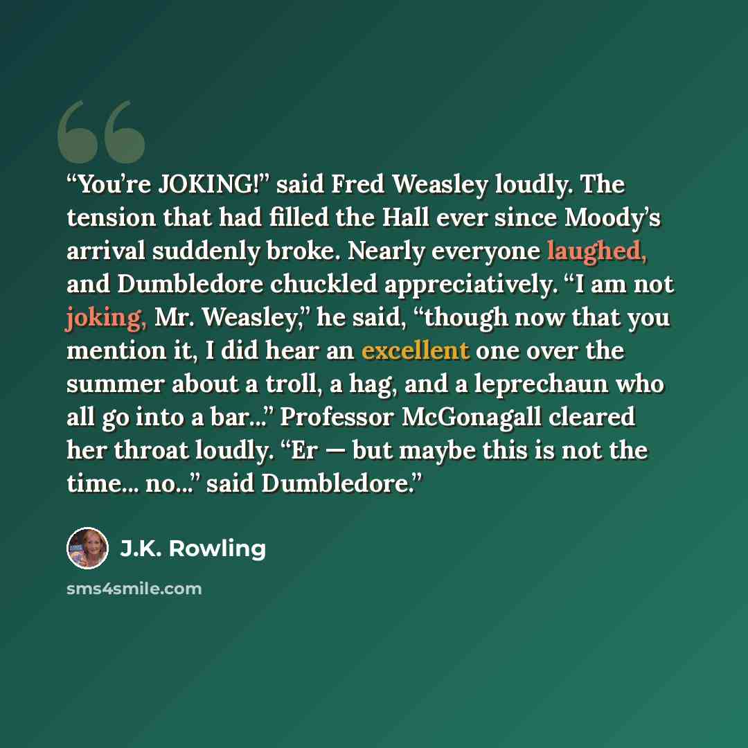 “You’re JOKING!” said Fred Weasley loudly. The tension that had filled the Hall ever since Moody’s arrival suddenly broke. Nearly everyone laughed, and Dumbledore chuckled appreciatively. “I am not joking, Mr. Weasley,” he said, “though now that you mention it, I did hear an excellent one over the…” quote by J.K. Rowling