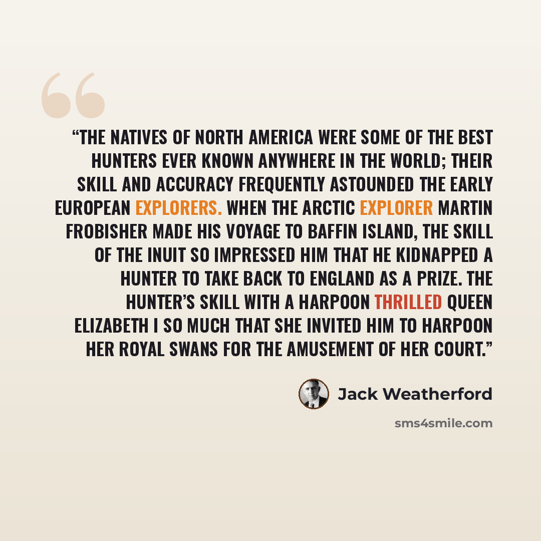 “The natives of North America were some of the best hunters ever known anywhere in the world; their skill and accuracy frequently astounded the early European explorers. When the Arctic explorer Martin Frobisher made his voyage to Baffin Island, the skill of the Inuit so impressed him that he…” quote by Jack Weatherford