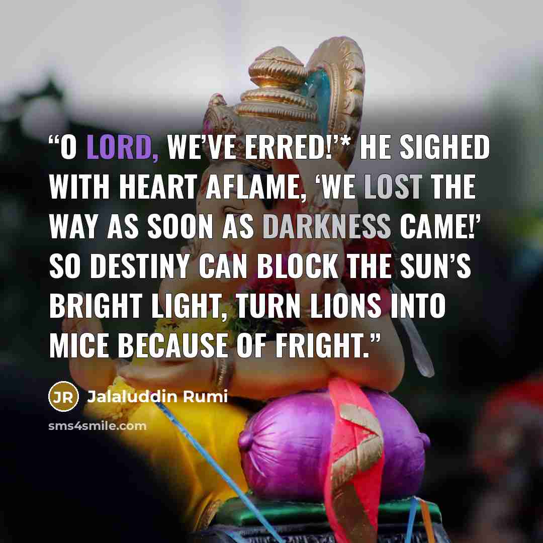 “O Lord, we’ve erred!’* He sighed with heart aflame, ‘We lost the way as soon as darkness came!’ So destiny can block the sun’s bright light, Turn lions into mice because of fright.” quote by Jalaluddin Rumi