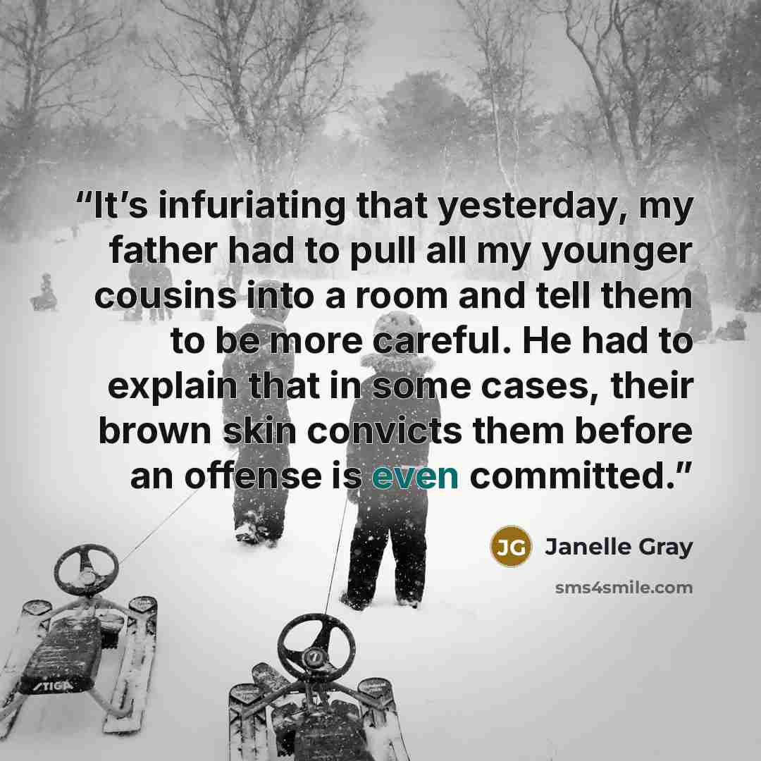 “It’s infuriating that yesterday, my father had to pull all my younger cousins into a room and tell them to be more careful. He had to explain that in some cases, their brown skin convicts them before an offense is even committed.” quote by Janelle Gray