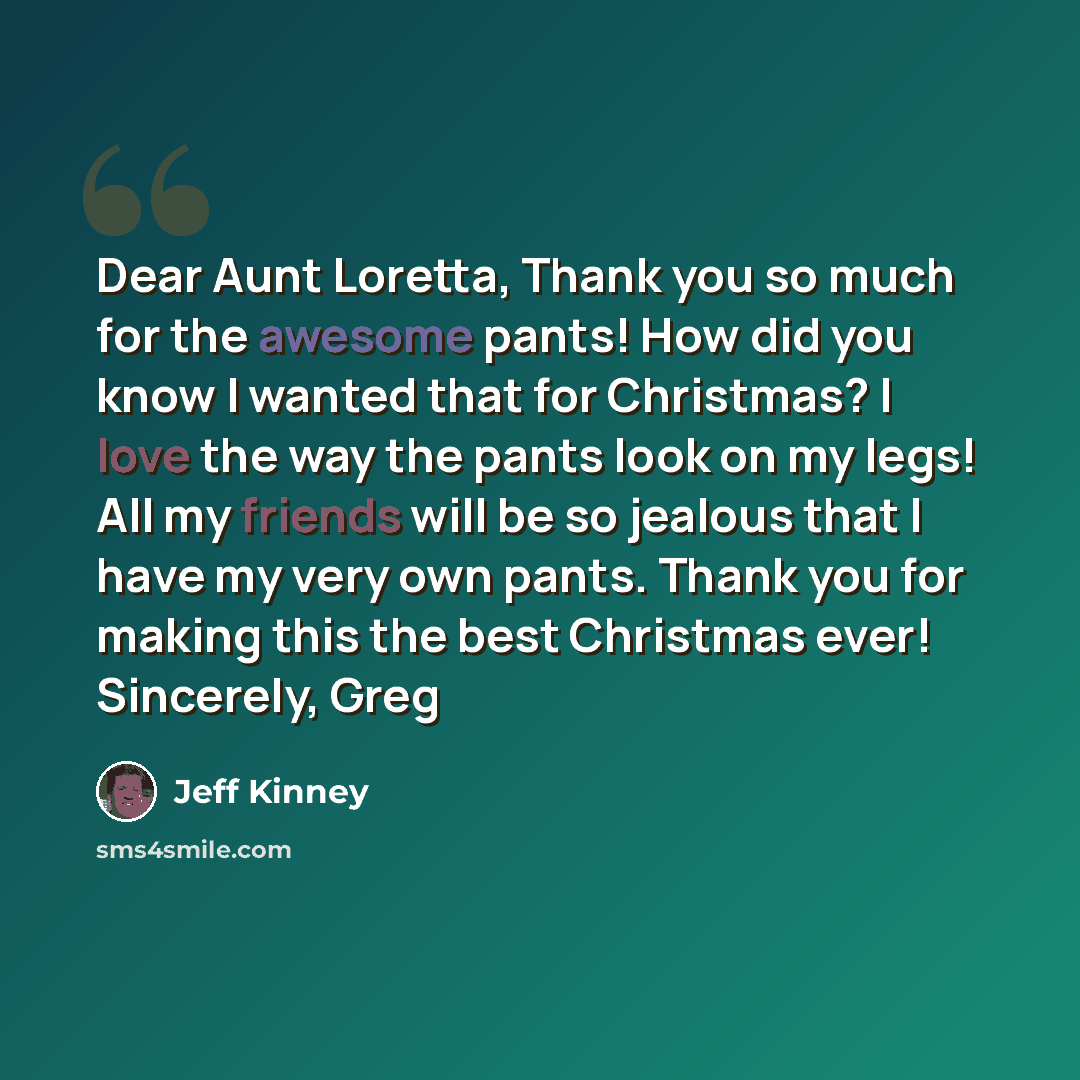 “Dear Aunt Loretta, Thank you so much for the awesome pants! How did you know I wanted that for Christmas? I love the way the pants look on my legs! All my friends will be so jealous that I have my very own pants. Thank you for making this the best Christmas ever! Sincerely, Greg” quote by Jeff Kinney