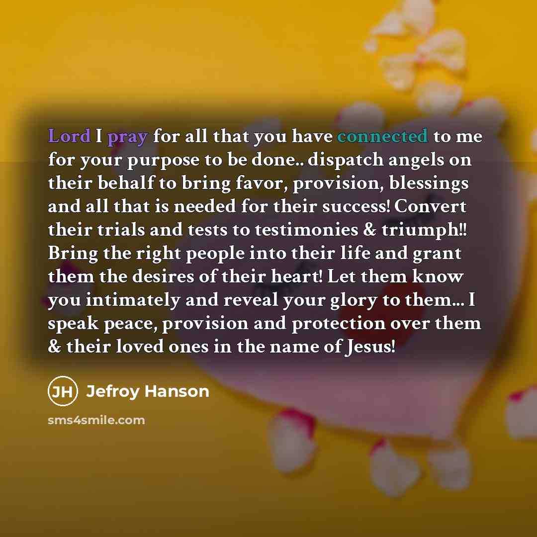 “Lord I pray for all that you have connected to me for your purpose to be done.. dispatch angels on their behalf to bring favor, provision, blessings and all that is needed for their success! Convert their trials and tests to testimonies & triumph!! Bring the right people into their life and grant…” quote by Jefroy Hanson