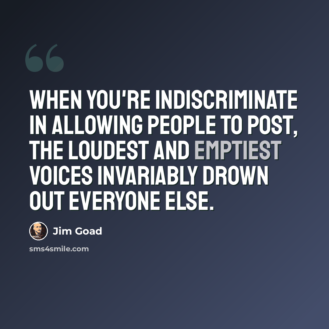 “When you're indiscriminate in allowing people to post, the loudest and emptiest voices invariably drown out everyone else.” quote by Jim Goad