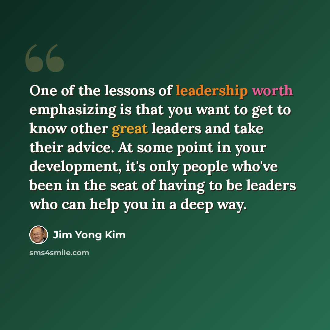 “One of the lessons of leadership worth emphasizing is that you want to get to know other great leaders and take their advice. At some point in your development, it's only people who've been in the seat of having to be leaders who can help you in a deep way.” quote by Jim Yong Kim