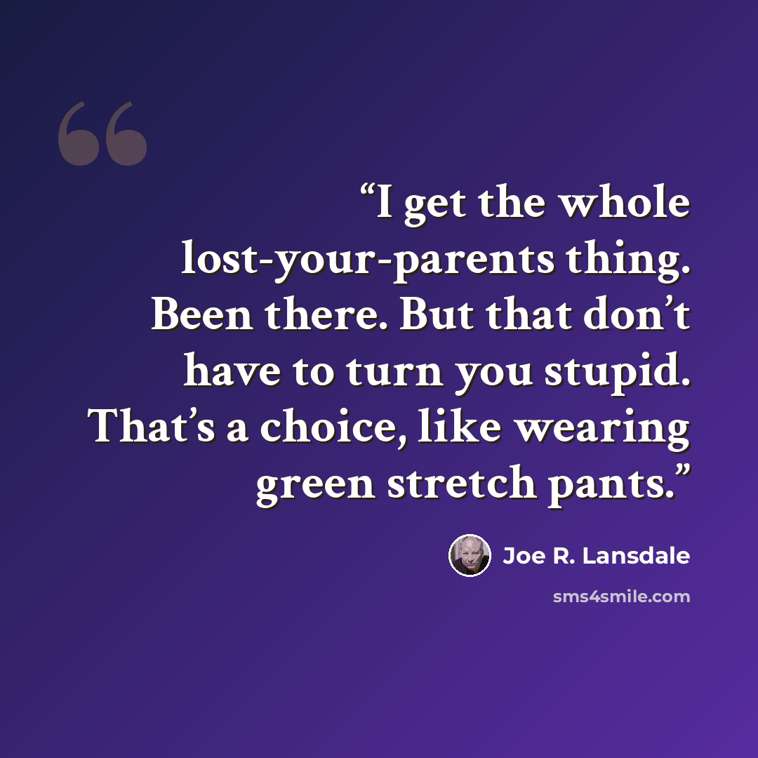 “I get the whole lost-your-parents thing. Been there. But that don’t have to turn you stupid. That’s a choice, like wearing green stretch pants.” quote by Joe R. Lansdale