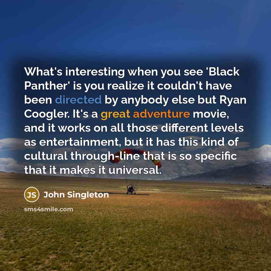“What's interesting when you see 'Black Panther' is you realize it couldn't have been directed by anybody else but Ryan Coogler. It's a great adventure movie, and it works on all those different levels as entertainment, but it has this kind of cultural through-line that is so specific that it makes…” quote by John Singleton
