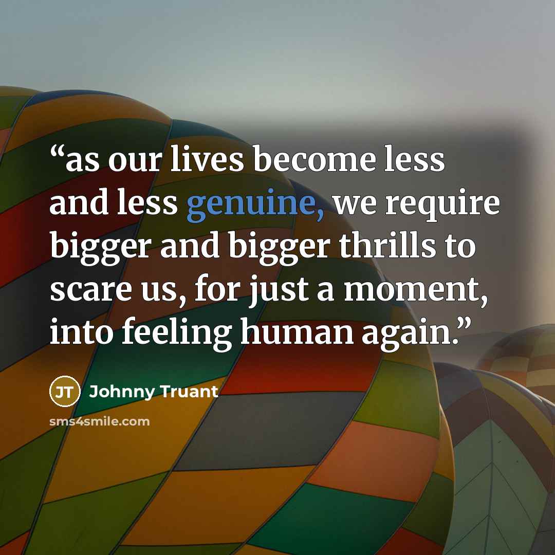 “as our lives become less and less genuine, we require bigger and bigger thrills to scare us, for just a moment, into feeling human again.” quote by Johnny Truant