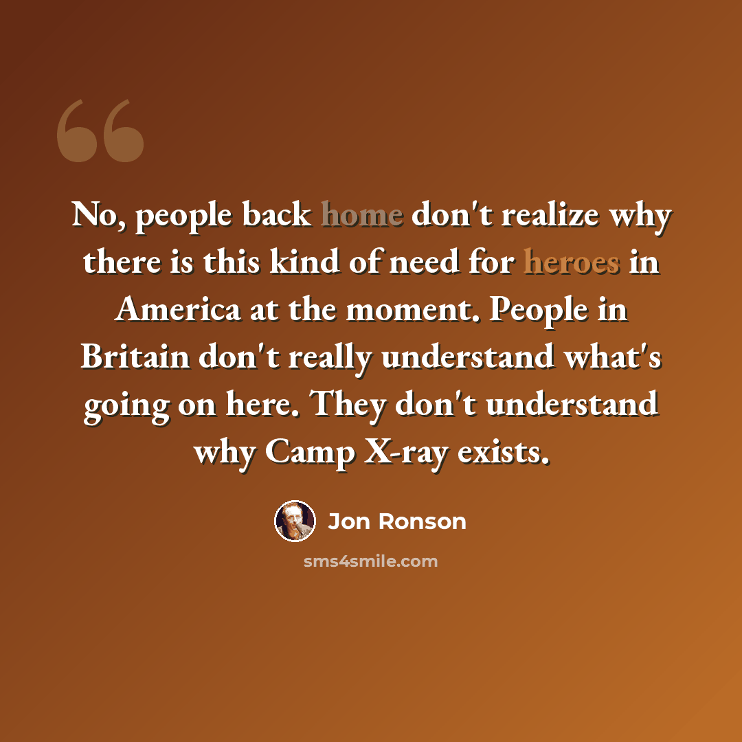 “No, people back home don't realize why there is this kind of need for heroes in America at the moment. People in Britain don't really understand what's going on here. They don't understand why Camp X-ray exists.” quote by Jon Ronson