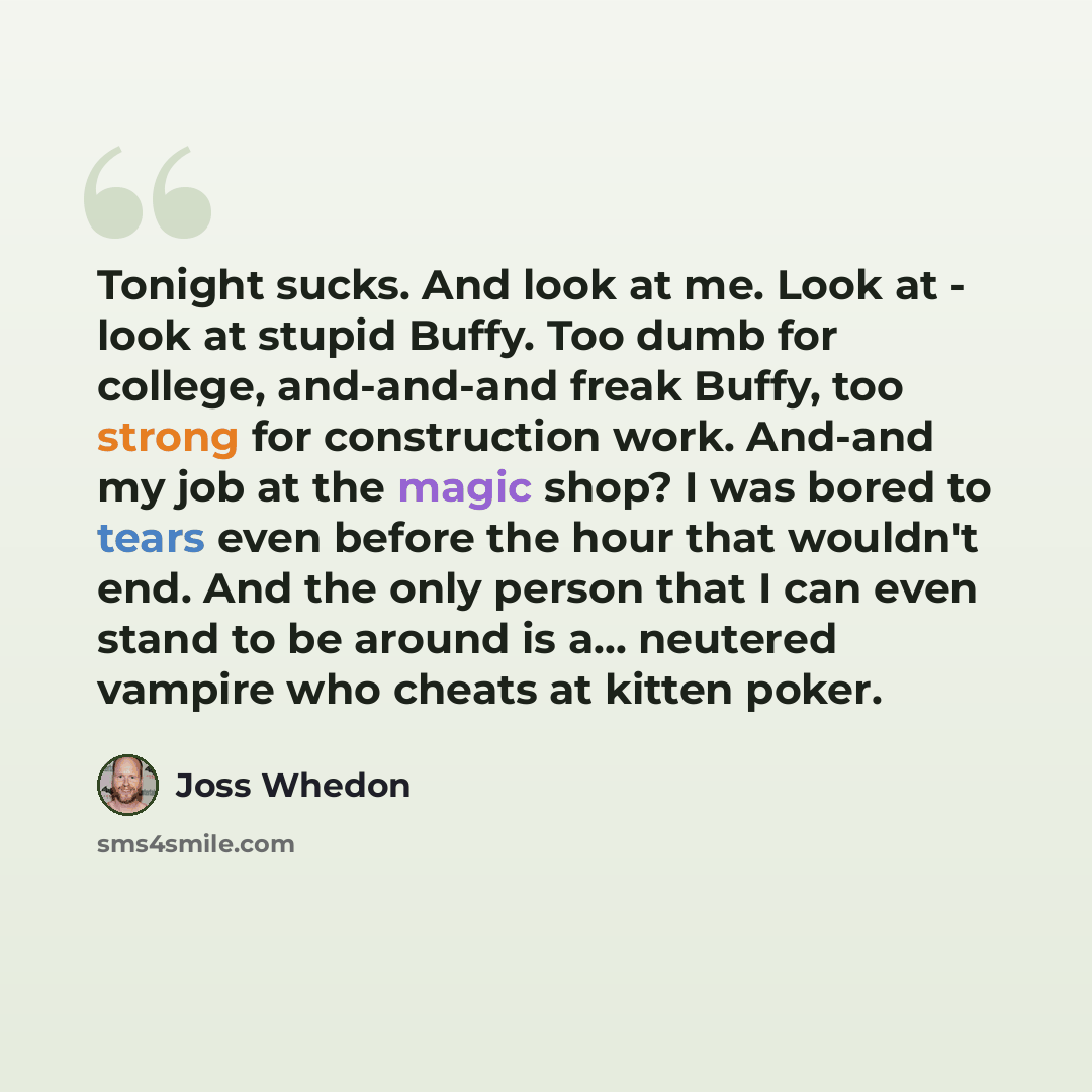 “Tonight sucks. And look at me. Look at - look at stupid Buffy. Too dumb for college, and-and-and freak Buffy, too strong for construction work. And-and my job at the magic shop? I was bored to tears even before the hour that wouldn't end. And the only person that I can even stand to be around is…” quote by Joss Whedon