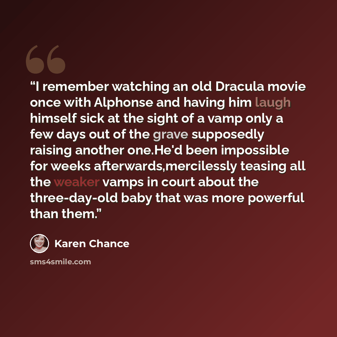 “I remember watching an old Dracula movie once with Alphonse and having him laugh himself sick at the sight of a vamp only a few days out of the grave supposedly raising another one.He'd been impossible for weeks afterwards,mercilessly teasing all the weaker vamps in court about the three-day-old…” quote by Karen Chance