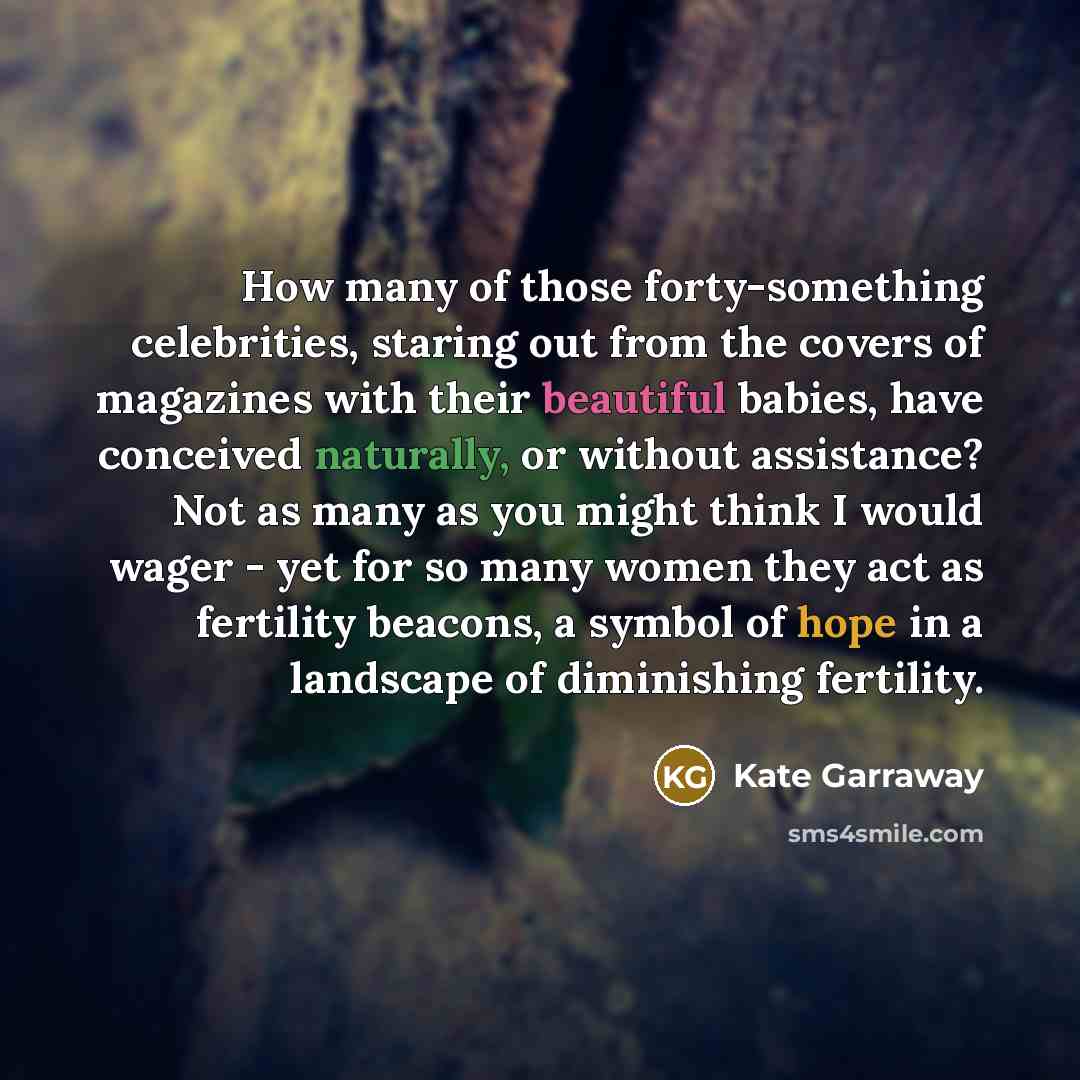 “How many of those forty-something celebrities, staring out from the covers of magazines with their beautiful babies, have conceived naturally, or without assistance? Not as many as you might think I would wager - yet for so many women they act as fertility beacons, a symbol of hope in a landscape…” quote by Kate Garraway