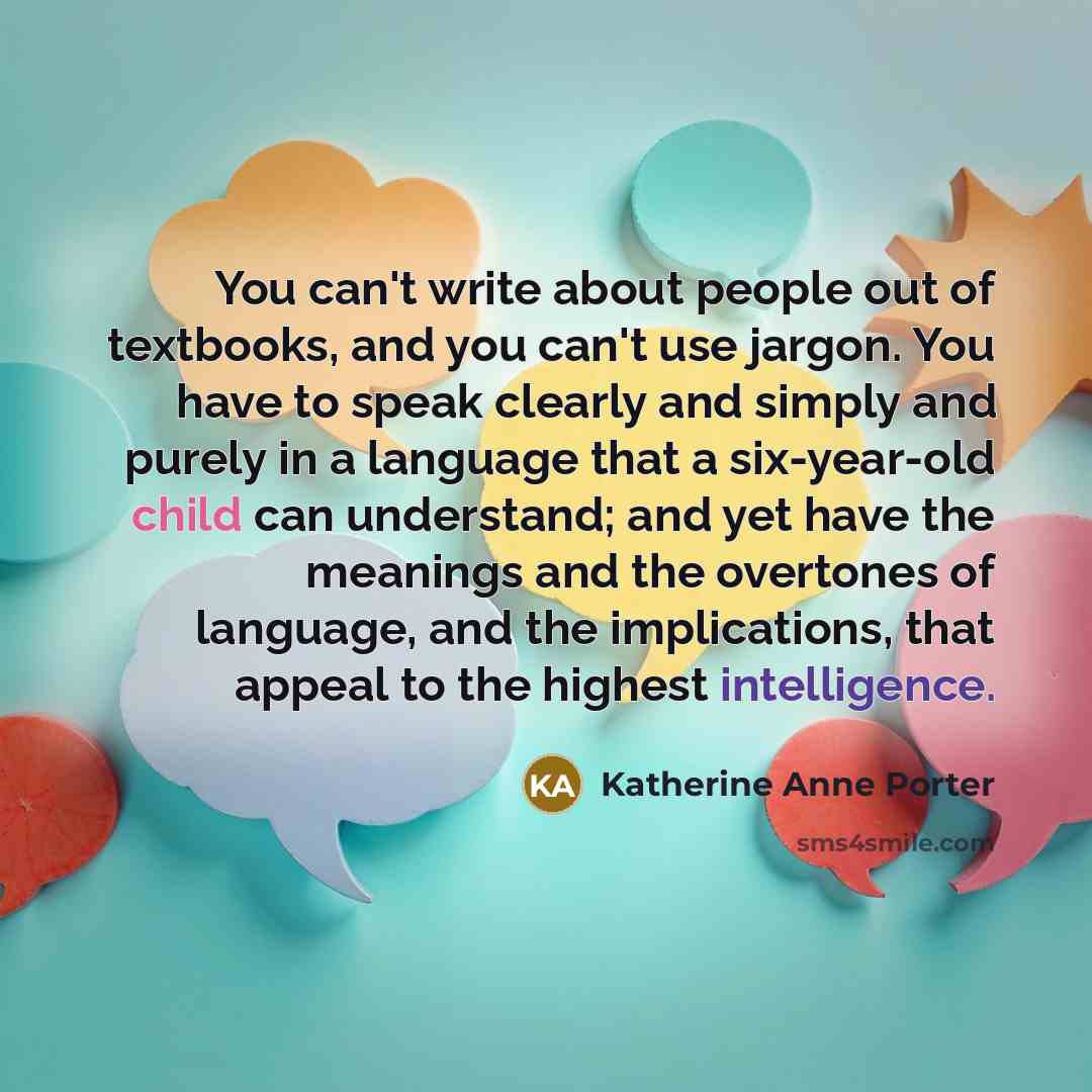 “You can't write about people out of textbooks, and you can't use jargon. You have to speak clearly and simply and purely in a language that a six-year-old child can understand; and yet have the meanings and the overtones of language, and the implications, that appeal to the highest intelligence.” quote by Katherine Anne Porter
